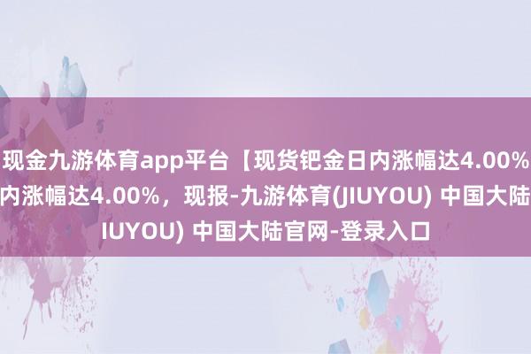 现金九游体育app平台【现货钯金日内涨幅达4.00%】 现货钯金日内涨幅达4.00%，现报-九游体育(JIUYOU) 中国大陆官网-登录入口