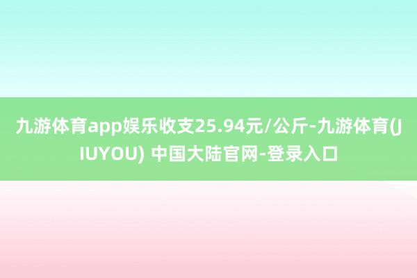 九游体育app娱乐收支25.94元/公斤-九游体育(JIUYOU) 中国大陆官网-登录入口