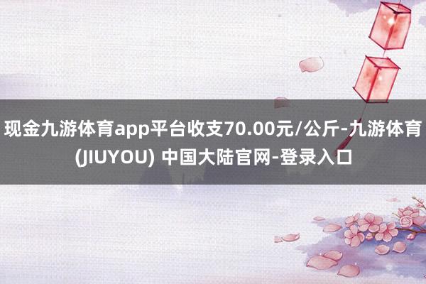 现金九游体育app平台收支70.00元/公斤-九游体育(JIUYOU) 中国大陆官网-登录入口