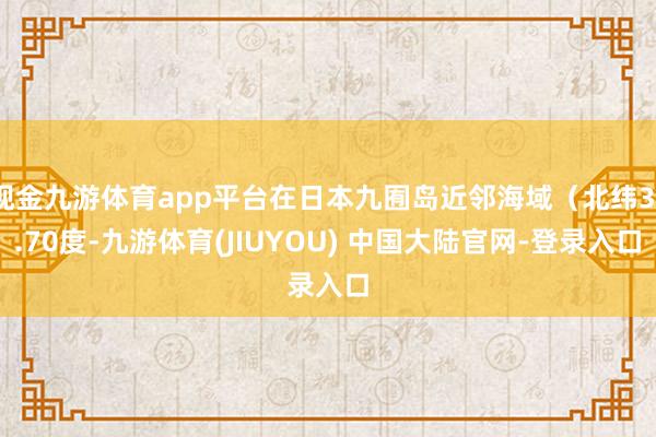 现金九游体育app平台在日本九囿岛近邻海域(北纬31.70度-九游体育(JIUYOU) 中国大陆官网-登录入口