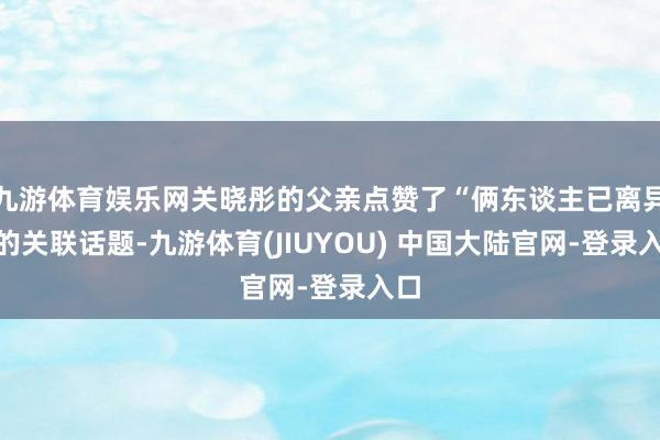 九游体育娱乐网关晓彤的父亲点赞了“俩东谈主已离异”的关联话题-九游体育(JIUYOU) 中国大陆官网-登录入口