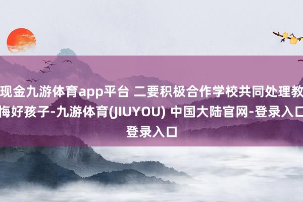 现金九游体育app平台 二要积极合作学校共同处理教悔好孩子-九游体育(JIUYOU) 中国大陆官网-登录入口