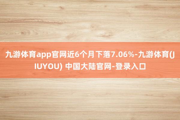 九游体育app官网近6个月下落7.06%-九游体育(JIUYOU) 中国大陆官网-登录入口