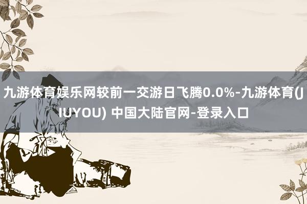 九游体育娱乐网较前一交游日飞腾0.0%-九游体育(JIUYOU) 中国大陆官网-登录入口