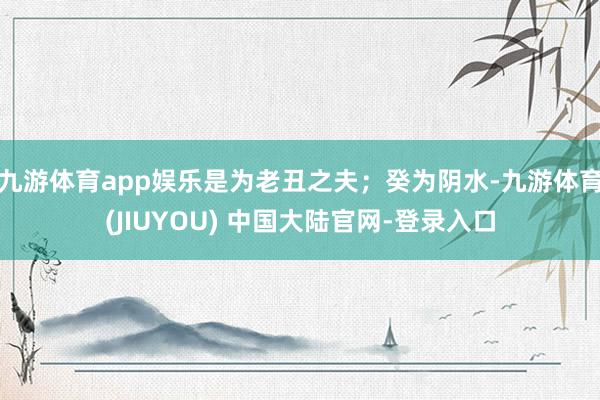 九游体育app娱乐是为老丑之夫;癸为阴水-九游体育(JIUYOU) 中国大陆官网-登录入口