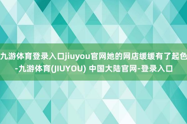 九游体育登录入口jiuyou官网她的网店缓缓有了起色-九游体育(JIUYOU) 中国大陆官网-登录入口