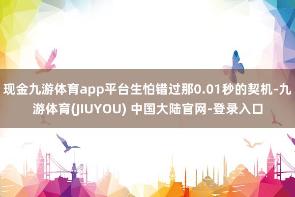 现金九游体育app平台生怕错过那0.01秒的契机-九游体育(JIUYOU) 中国大陆官网-登录入口