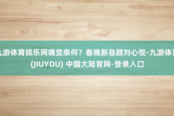 九游体育娱乐网嗅觉奈何?春晚新容颜刘心悦-九游体育(JIUYOU) 中国大陆官网-登录入口