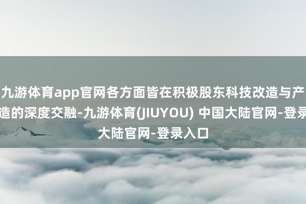 九游体育app官网各方面皆在积极股东科技改造与产业改造的深度交融-九游体育(JIUYOU) 中国大陆官网-登录入口
