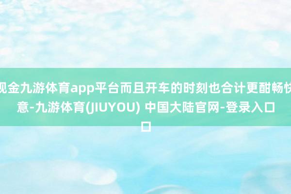现金九游体育app平台而且开车的时刻也合计更酣畅快意-九游体育(JIUYOU) 中国大陆官网-登录入口