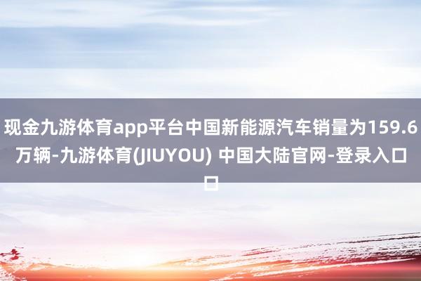 现金九游体育app平台中国新能源汽车销量为159.6万辆-九游体育(JIUYOU) 中国大陆官网-登录入口