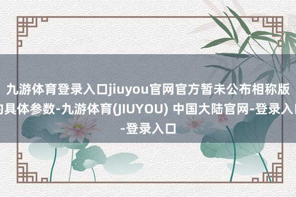 九游体育登录入口jiuyou官网官方暂未公布相称版的具体参数-九游体育(JIUYOU) 中国大陆官网-登录入口