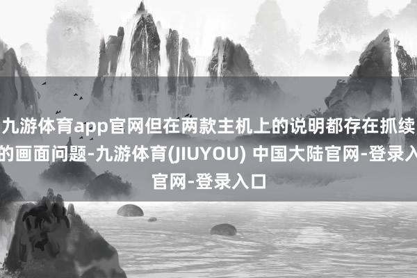 九游体育app官网但在两款主机上的说明都存在抓续性的画面问题-九游体育(JIUYOU) 中国大陆官网-登录入口