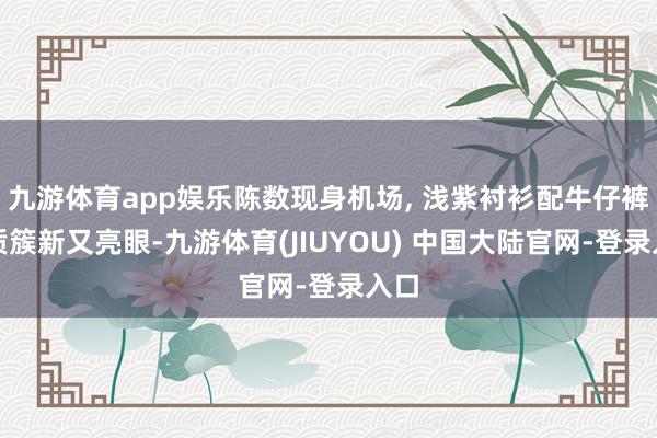 九游体育app娱乐陈数现身机场, 浅紫衬衫配牛仔裤气质簇新又亮眼-九游体育(JIUYOU) 中国大陆官网-登录入口