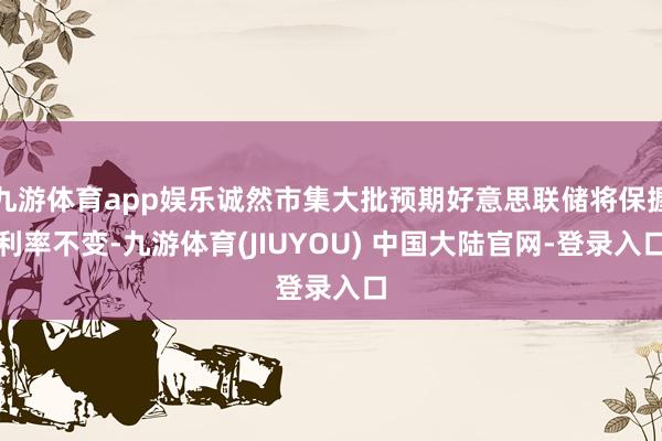 九游体育app娱乐诚然市集大批预期好意思联储将保握利率不变-九游体育(JIUYOU) 中国大陆官网-登录入口
