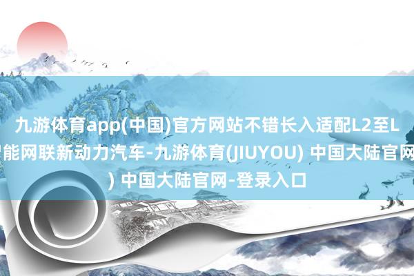 九游体育app(中国)官方网站不错长入适配L2至L4全级别智能网联新动力汽车-九游体育(JIUYOU) 中国大陆官网-登录入口