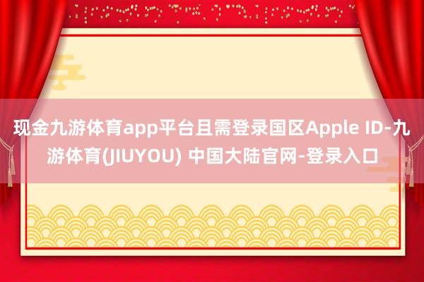 现金九游体育app平台且需登录国区Apple ID-九游体育(JIUYOU) 中国大陆官网-登录入口