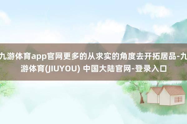 九游体育app官网更多的从求实的角度去开拓居品-九游体育(JIUYOU) 中国大陆官网-登录入口
