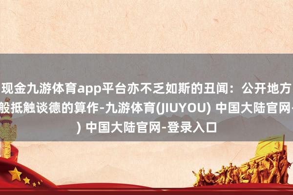 现金九游体育app平台亦不乏如斯的丑闻:公开地方作念出万般抵触谈德的算作-九游体育(JIUYOU) 中国大陆官网-登录入口
