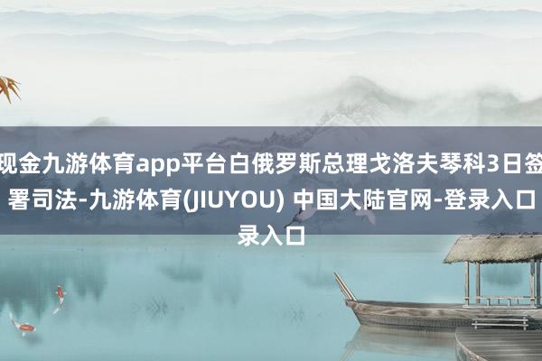 现金九游体育app平台白俄罗斯总理戈洛夫琴科3日签署司法-九游体育(JIUYOU) 中国大陆官网-登录入口