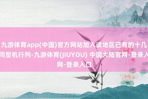 九游体育app(中国)官方网站加入该地区已有的十几架同型机行列-九游体育(JIUYOU) 中国大陆官网-登录入口