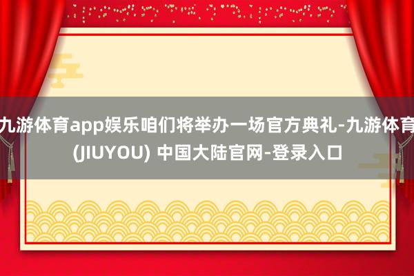 九游体育app娱乐咱们将举办一场官方典礼-九游体育(JIUYOU) 中国大陆官网-登录入口