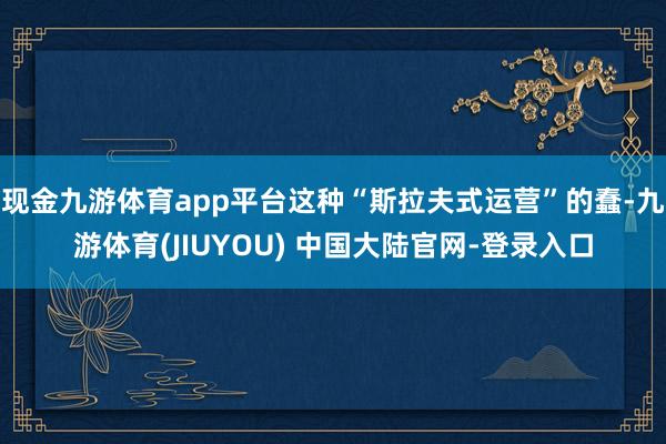 现金九游体育app平台这种“斯拉夫式运营”的蠢-九游体育(JIUYOU) 中国大陆官网-登录入口