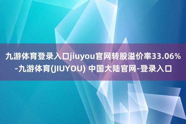 九游体育登录入口jiuyou官网转股溢价率33.06%-九游体育(JIUYOU) 中国大陆官网-登录入口