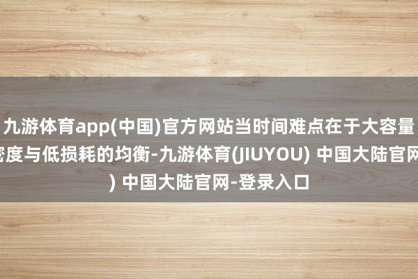 九游体育app(中国)官方网站当时间难点在于大容量、高功率密度与低损耗的均衡-九游体育(JIUYOU) 中国大陆官网-登录入口