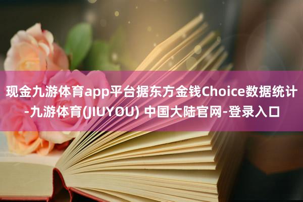 现金九游体育app平台据东方金钱Choice数据统计-九游体育(JIUYOU) 中国大陆官网-登录入口