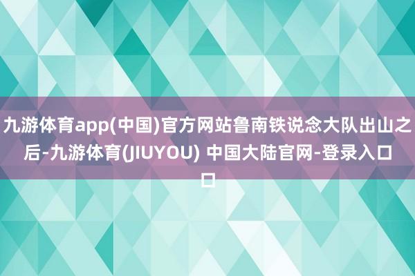 九游体育app(中国)官方网站鲁南铁说念大队出山之后-九游体育(JIUYOU) 中国大陆官网-登录入口