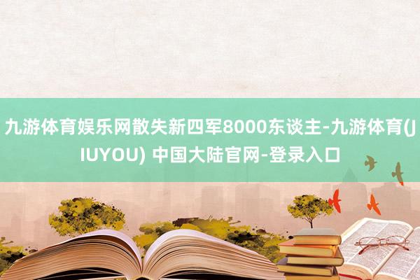 九游体育娱乐网散失新四军8000东谈主-九游体育(JIUYOU) 中国大陆官网-登录入口