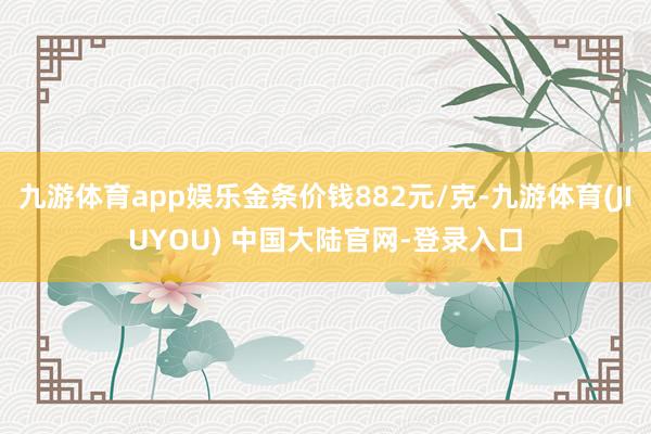 九游体育app娱乐金条价钱882元/克-九游体育(JIUYOU) 中国大陆官网-登录入口