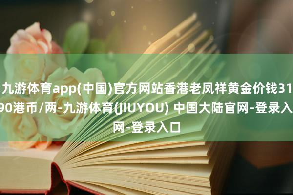 九游体育app(中国)官方网站香港老凤祥黄金价钱31990港币/两-九游体育(JIUYOU) 中国大陆官网-登录入口