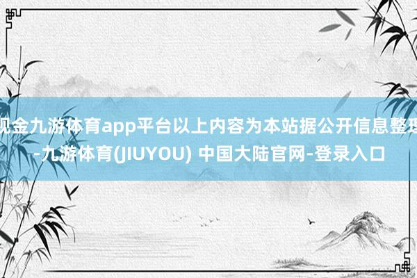 现金九游体育app平台以上内容为本站据公开信息整理-九游体育(JIUYOU) 中国大陆官网-登录入口