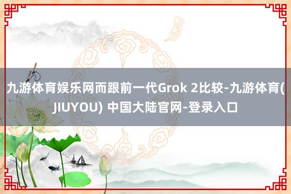 九游体育娱乐网　　而跟前一代Grok 2比较-九游体育(JIUYOU) 中国大陆官网-登录入口
