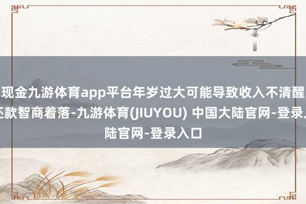 现金九游体育app平台年岁过大可能导致收入不清醒或还款智商着落-九游体育(JIUYOU) 中国大陆官网-登录入口
