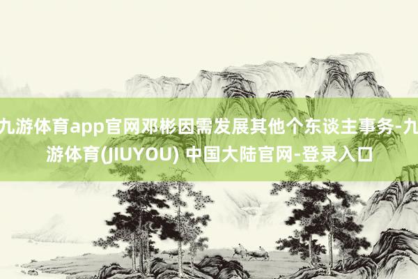 九游体育app官网邓彬因需发展其他个东谈主事务-九游体育(JIUYOU) 中国大陆官网-登录入口