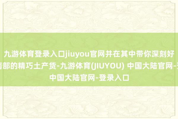 九游体育登录入口jiuyou官网并在其中带你深刻好意思国南部的精巧土产货-九游体育(JIUYOU) 中国大陆官网-登录入口