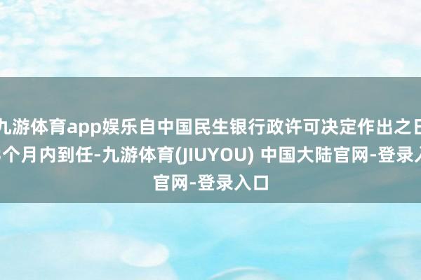 九游体育app娱乐自中国民生银行政许可决定作出之日起3个月内到任-九游体育(JIUYOU) 中国大陆官网-登录入口