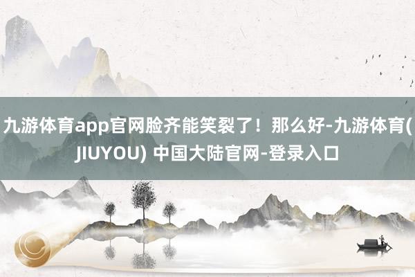 九游体育app官网脸齐能笑裂了！那么好-九游体育(JIUYOU) 中国大陆官网-登录入口