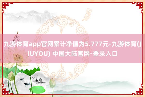 九游体育app官网累计净值为5.777元-九游体育(JIUYOU) 中国大陆官网-登录入口
