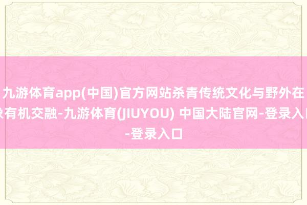 九游体育app(中国)官方网站杀青传统文化与野外在象有机交融-九游体育(JIUYOU) 中国大陆官网-登录入口