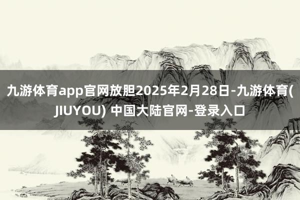 九游体育app官网放胆2025年2月28日-九游体育(JIUYOU) 中国大陆官网-登录入口