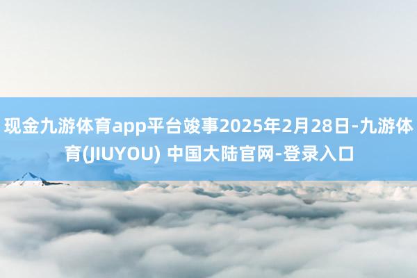 现金九游体育app平台竣事2025年2月28日-九游体育(JIUYOU) 中国大陆官网-登录入口