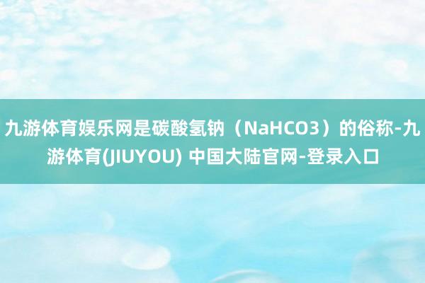 九游体育娱乐网是碳酸氢钠（NaHCO3）的俗称-九游体育(JIUYOU) 中国大陆官网-登录入口