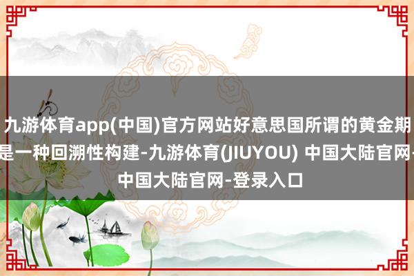 九游体育app(中国)官方网站好意思国所谓的黄金期间蓝本即是一种回溯性构建-九游体育(JIUYOU) 中国大陆官网-登录入口