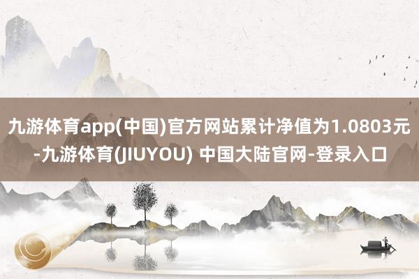 九游体育app(中国)官方网站累计净值为1.0803元-九游体育(JIUYOU) 中国大陆官网-登录入口