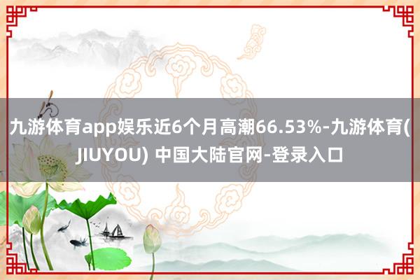 九游体育app娱乐近6个月高潮66.53%-九游体育(JIUYOU) 中国大陆官网-登录入口