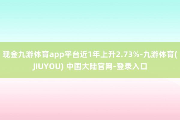 现金九游体育app平台近1年上升2.73%-九游体育(JIUYOU) 中国大陆官网-登录入口